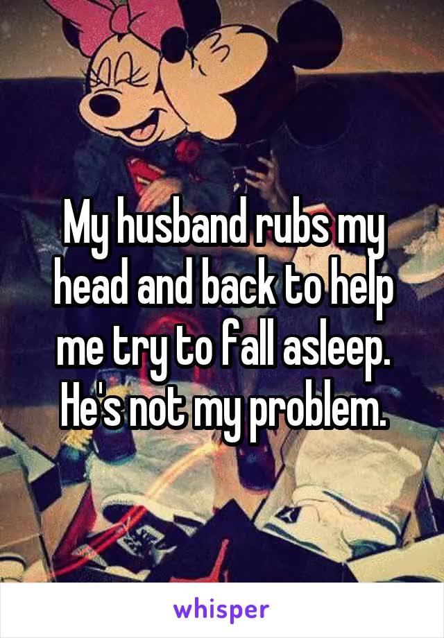 My husband rubs my head and back to help me try to fall asleep. He's not my problem.