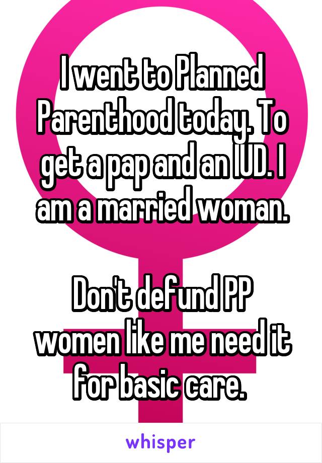 I went to Planned Parenthood today. To get a pap and an IUD. I am a married woman.

Don't defund PP women like me need it for basic care. 