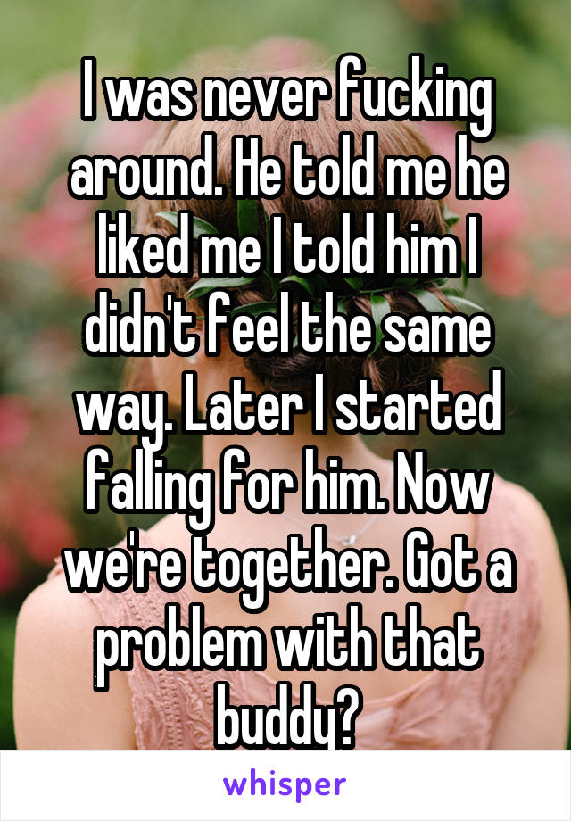 I was never fucking around. He told me he liked me I told him I didn't feel the same way. Later I started falling for him. Now we're together. Got a problem with that buddy?