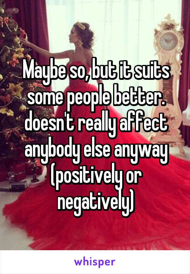 Maybe so, but it suits some people better. doesn't really affect anybody else anyway (positively or negatively)