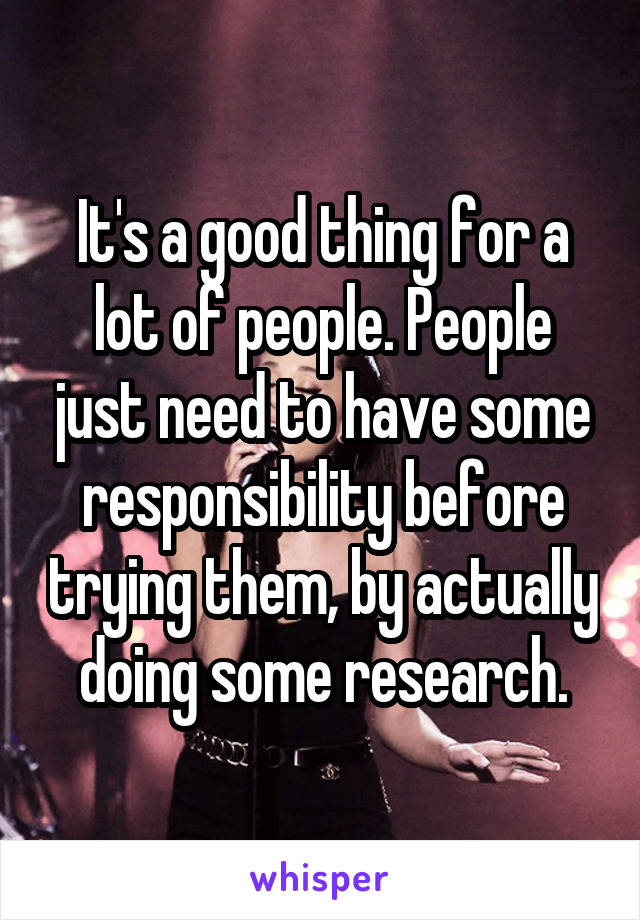 It's a good thing for a lot of people. People just need to have some responsibility before trying them, by actually doing some research.