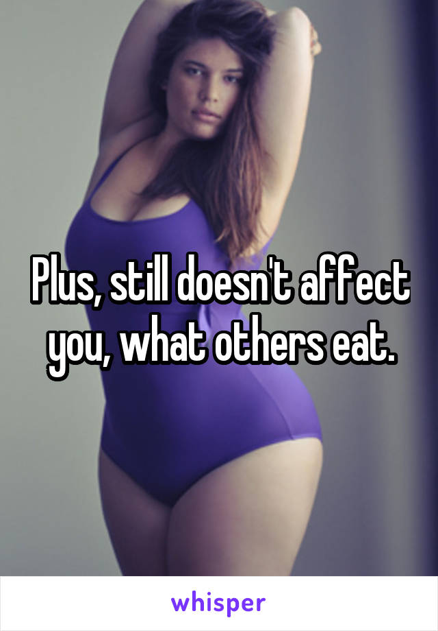 Plus, still doesn't affect you, what others eat.