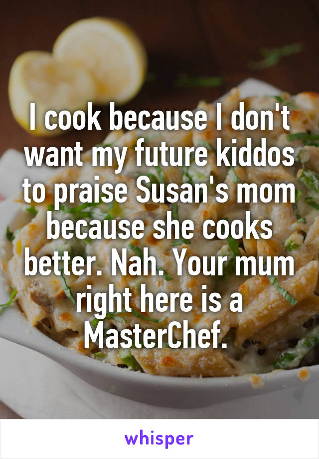 I cook because I don't want my future kiddos to praise Susan's mom because she cooks better. Nah. Your mum right here is a MasterChef. 