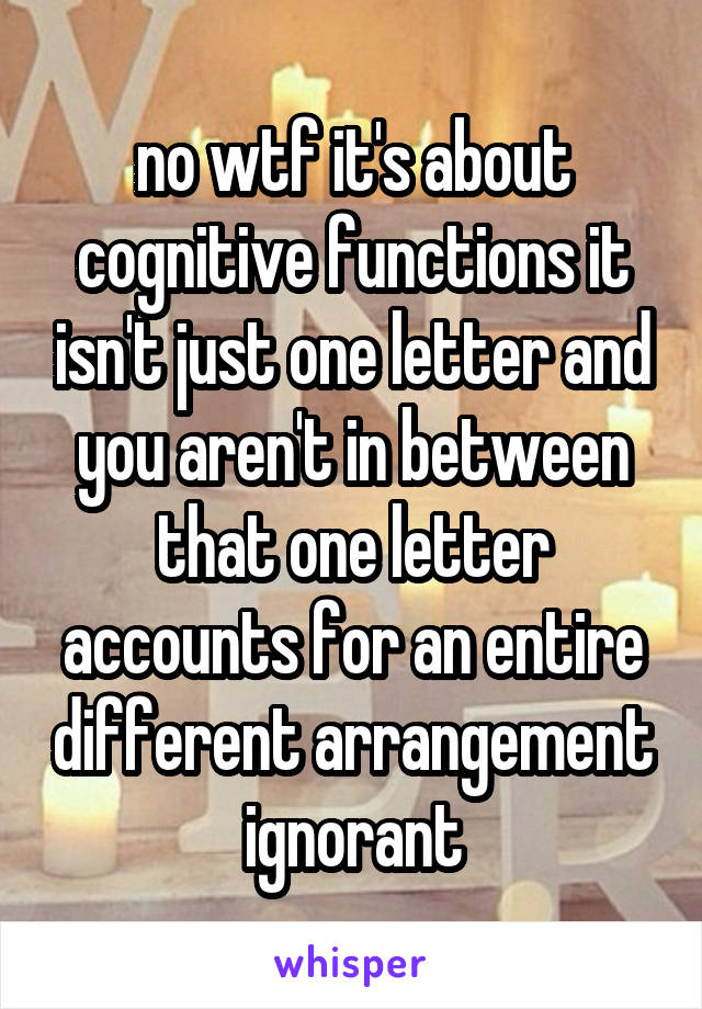 no wtf it's about cognitive functions it isn't just one letter and you aren't in between that one letter accounts for an entire different arrangement ignorant