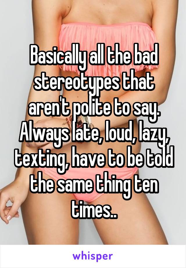 Basically all the bad stereotypes that aren't polite to say. Always late, loud, lazy, texting, have to be told the same thing ten times..