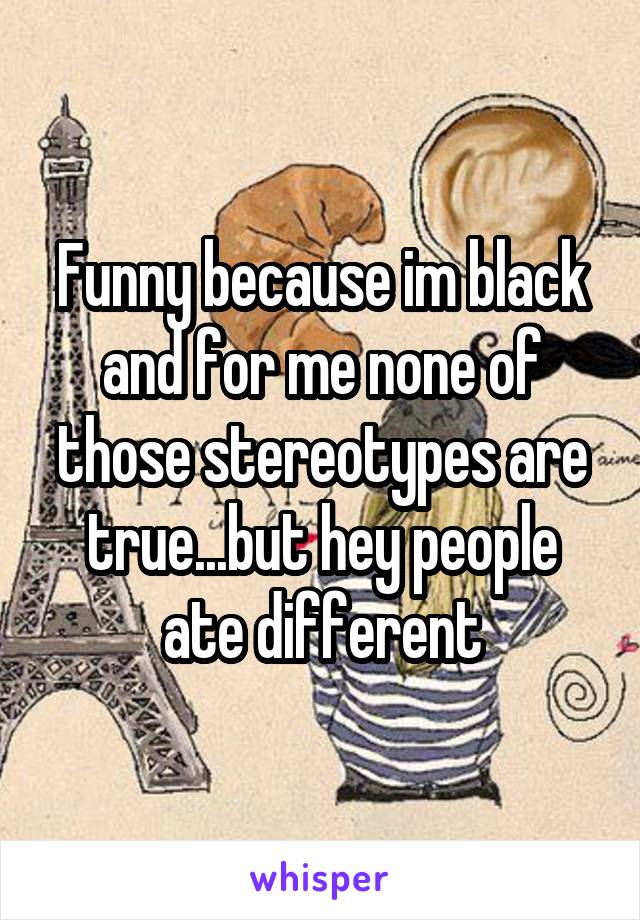 Funny because im black and for me none of those stereotypes are true...but hey people ate different