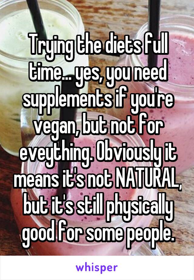 Trying the diets full time... yes, you need supplements if you're vegan, but not for eveything. Obviously it means it's not NATURAL, but it's still physically good for some people.