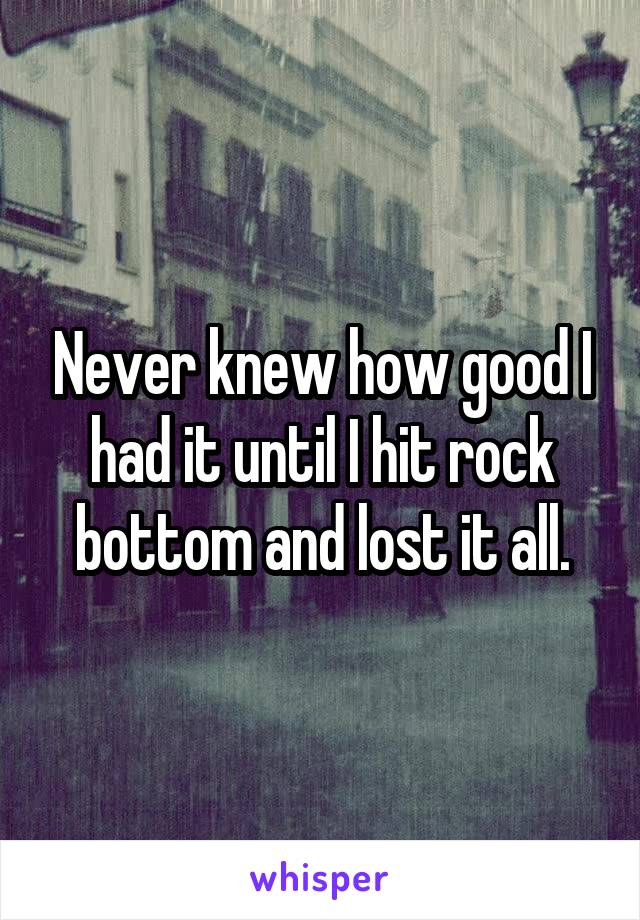 Never knew how good I had it until I hit rock bottom and lost it all.