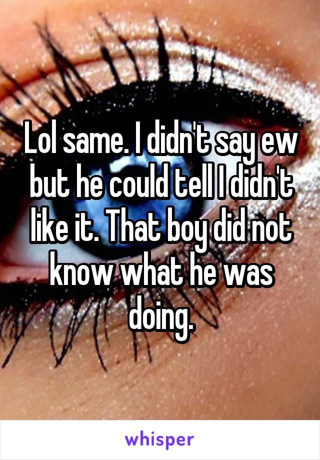 Lol same. I didn't say ew but he could tell I didn't like it. That boy did not know what he was doing.
