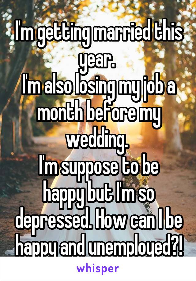 I'm getting married this year. 
I'm also losing my job a month before my wedding. 
I'm suppose to be happy but I'm so depressed. How can I be happy and unemployed?!