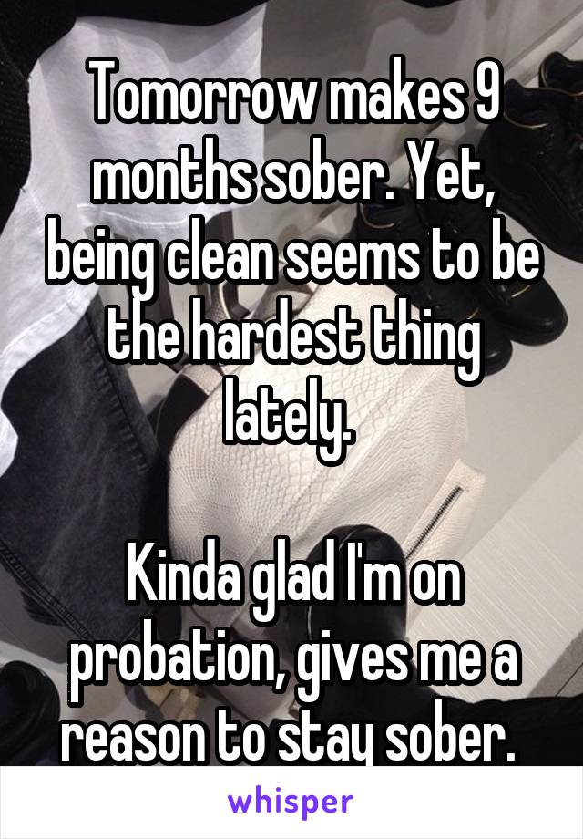 Tomorrow makes 9 months sober. Yet, being clean seems to be the hardest thing lately. 

Kinda glad I'm on probation, gives me a reason to stay sober. 