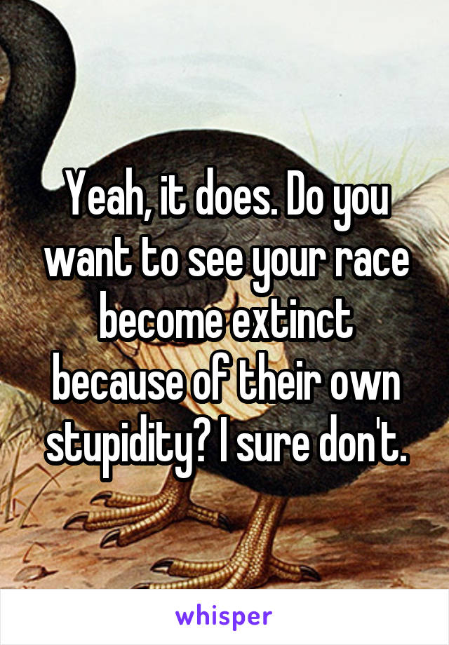 Yeah, it does. Do you want to see your race become extinct because of their own stupidity? I sure don't.