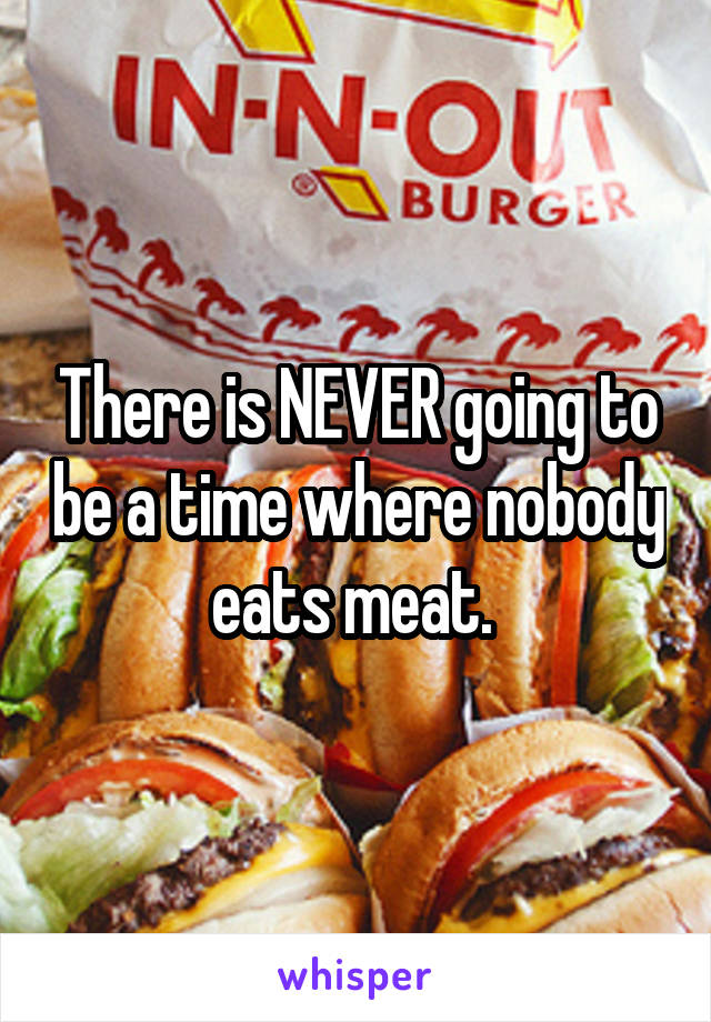 There is NEVER going to be a time where nobody eats meat. 