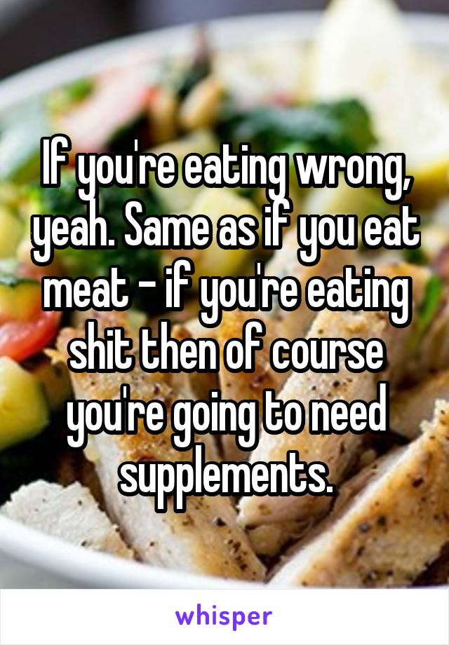 If you're eating wrong, yeah. Same as if you eat meat - if you're eating shit then of course you're going to need supplements.