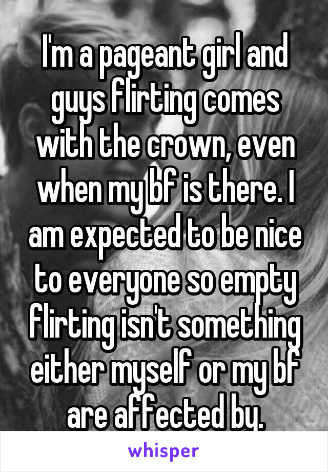 I'm a pageant girl and guys flirting comes with the crown, even when my bf is there. I am expected to be nice to everyone so empty flirting isn't something either myself or my bf are affected by.