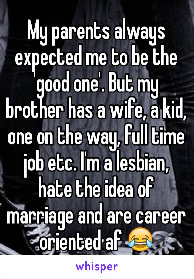My parents always expected me to be the 'good one'. But my brother has a wife, a kid, one on the way, full time job etc. I'm a lesbian, hate the idea of marriage and are career oriented af 😂