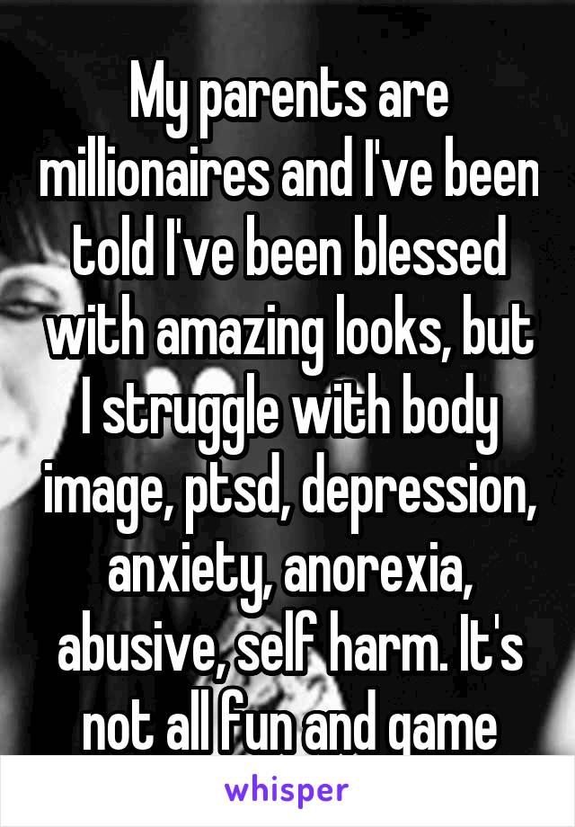 My parents are millionaires and I've been told I've been blessed with amazing looks, but I struggle with body image, ptsd, depression, anxiety, anorexia, abusive, self harm. It's not all fun and game