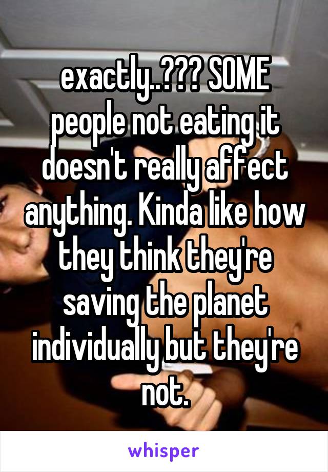 exactly..??? SOME people not eating it doesn't really affect anything. Kinda like how they think they're saving the planet individually but they're not.