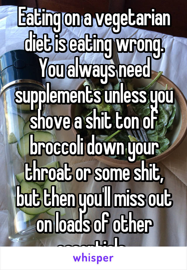 Eating on a vegetarian diet is eating wrong. You always need supplements unless you shove a shit ton of broccoli down your throat or some shit, but then you'll miss out on loads of other essentials. 