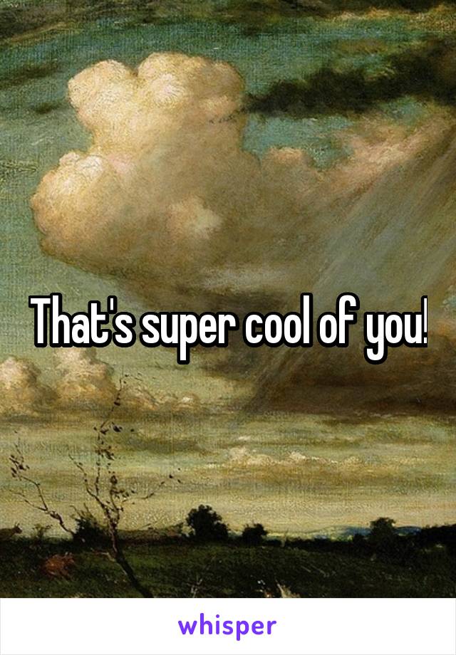 That's super cool of you!