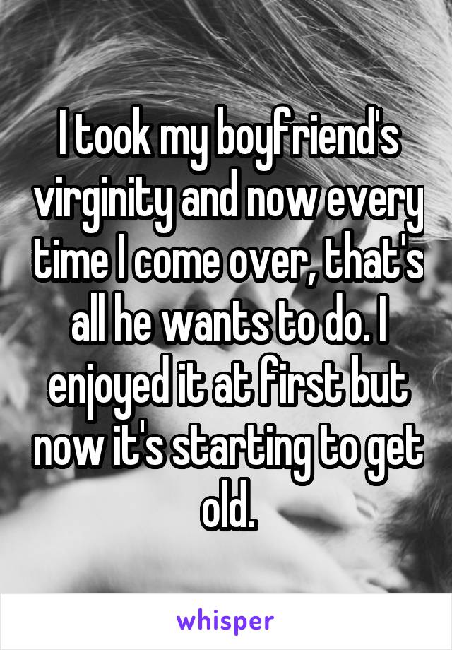 I took my boyfriend's virginity and now every time I come over, that's all he wants to do. I enjoyed it at first but now it's starting to get old.