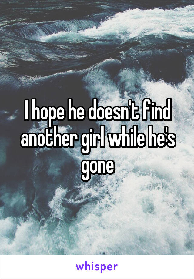 I hope he doesn't find another girl while he's gone