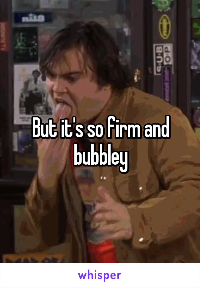 But it's so firm and bubbley