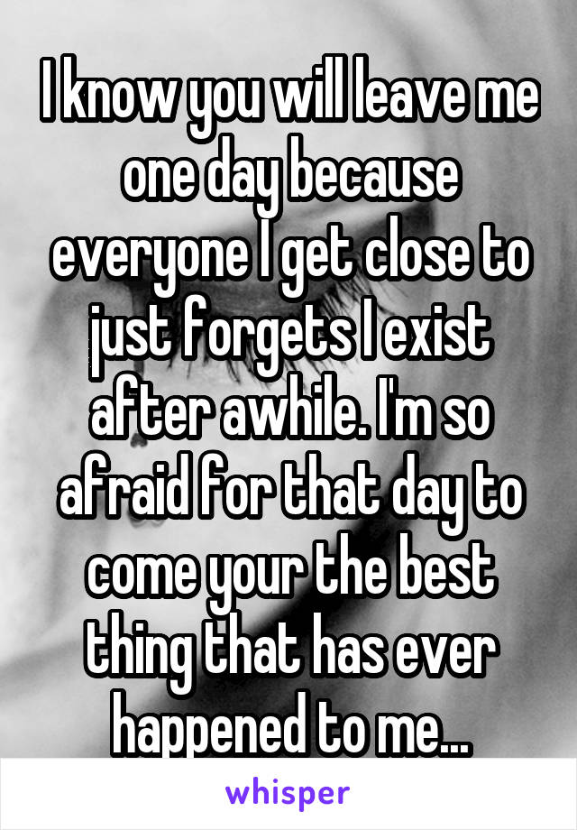 I know you will leave me one day because everyone I get close to just forgets I exist after awhile. I'm so afraid for that day to come your the best thing that has ever happened to me...