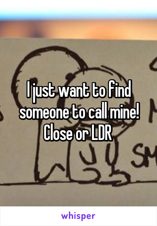 I just want to find someone to call mine! Close or LDR 