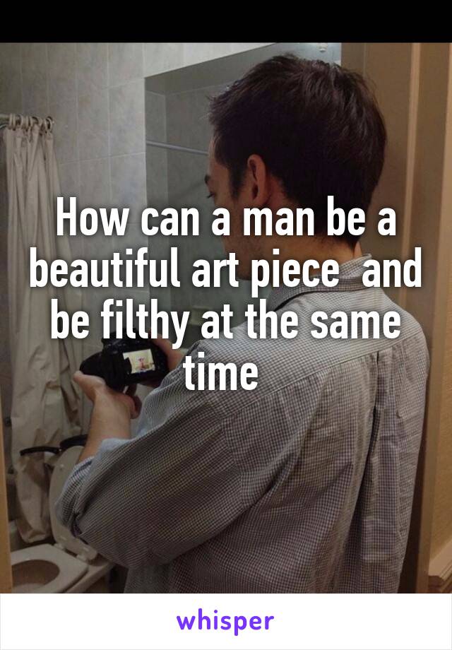 How can a man be a beautiful art piece  and be filthy at the same time 
