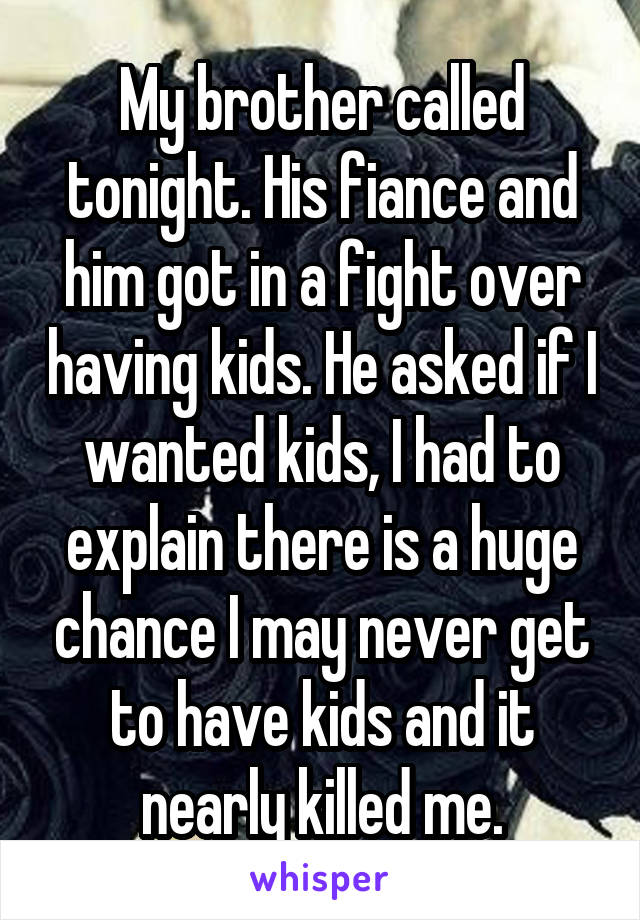 My brother called tonight. His fiance and him got in a fight over having kids. He asked if I wanted kids, I had to explain there is a huge chance I may never get to have kids and it nearly killed me.
