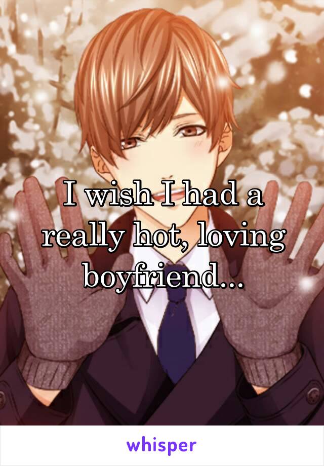 I wish I had a really hot, loving boyfriend...