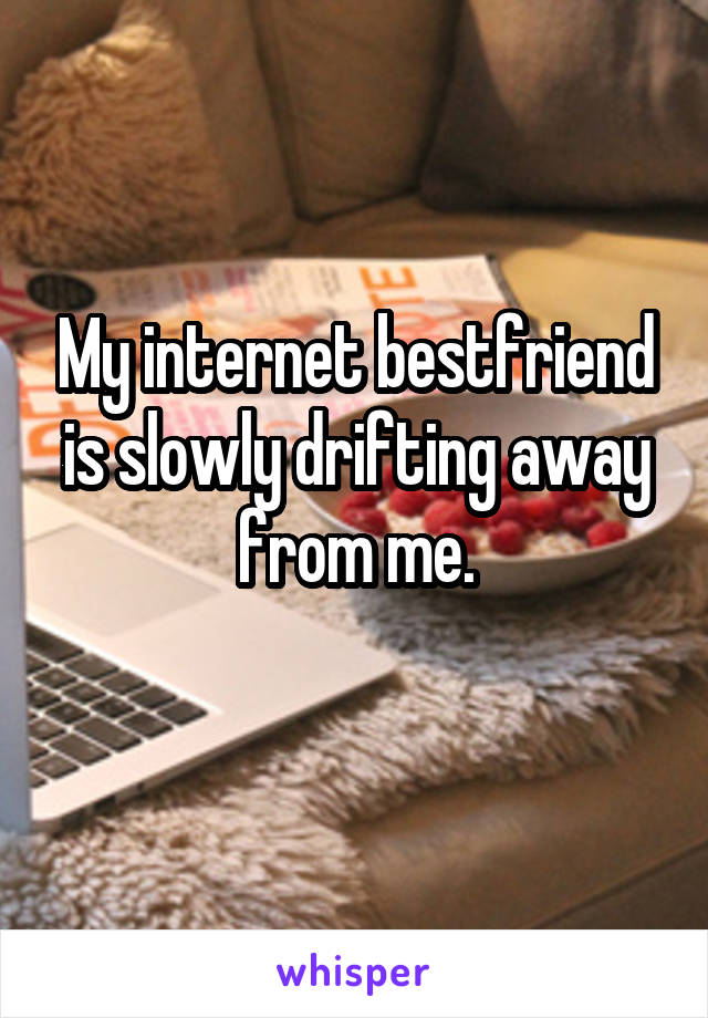 My internet bestfriend is slowly drifting away from me.
