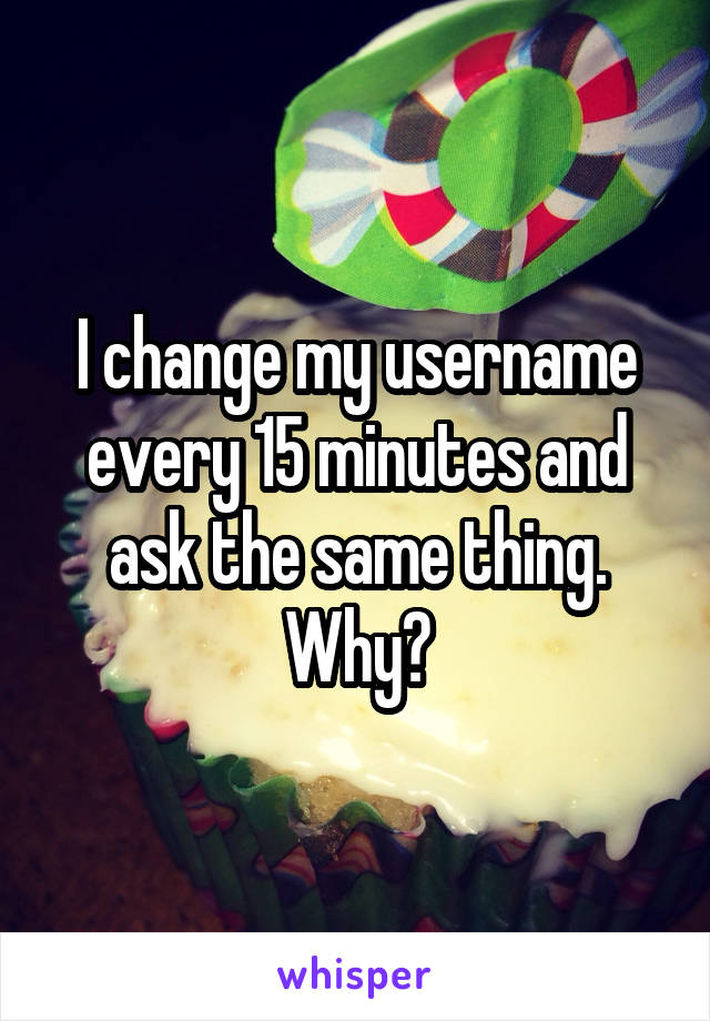 I change my username every 15 minutes and ask the same thing. Why?