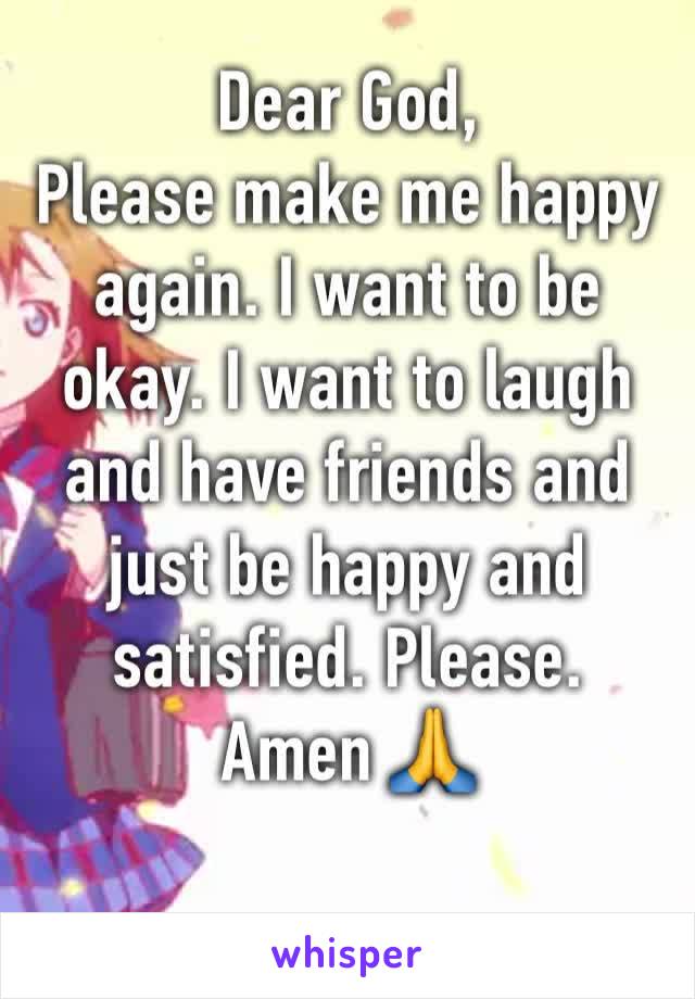 Dear God, 
Please make me happy again. I want to be okay. I want to laugh and have friends and just be happy and satisfied. Please.
Amen 🙏 
