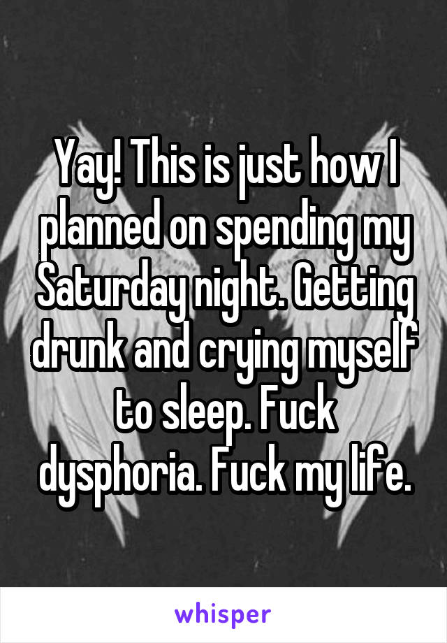 Yay! This is just how I planned on spending my Saturday night. Getting drunk and crying myself to sleep. Fuck dysphoria. Fuck my life.
