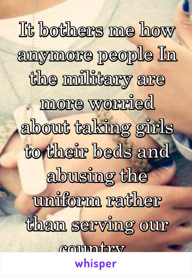 It bothers me how anymore people In the military are more worried about taking girls to their beds and abusing the uniform rather than serving our country. 