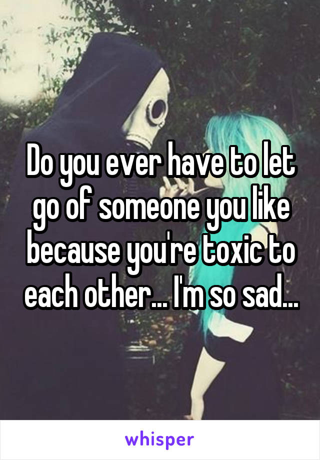 Do you ever have to let go of someone you like because you're toxic to each other... I'm so sad...