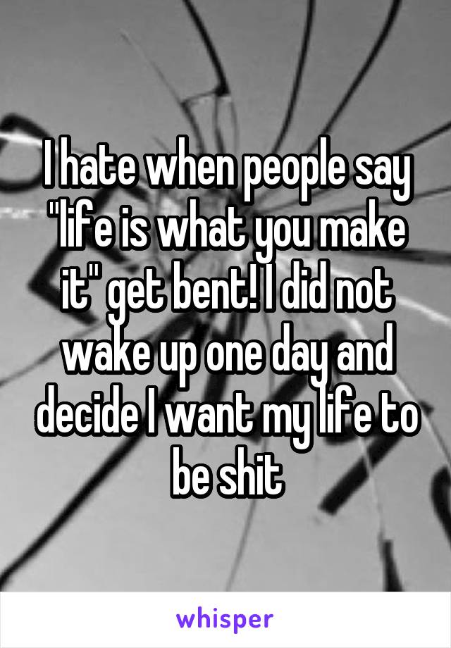 I hate when people say "life is what you make it" get bent! I did not wake up one day and decide I want my life to be shit