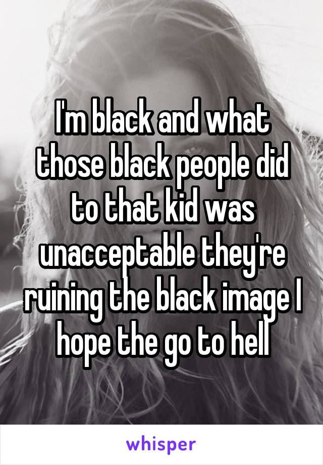 I'm black and what those black people did to that kid was unacceptable they're ruining the black image I hope the go to hell