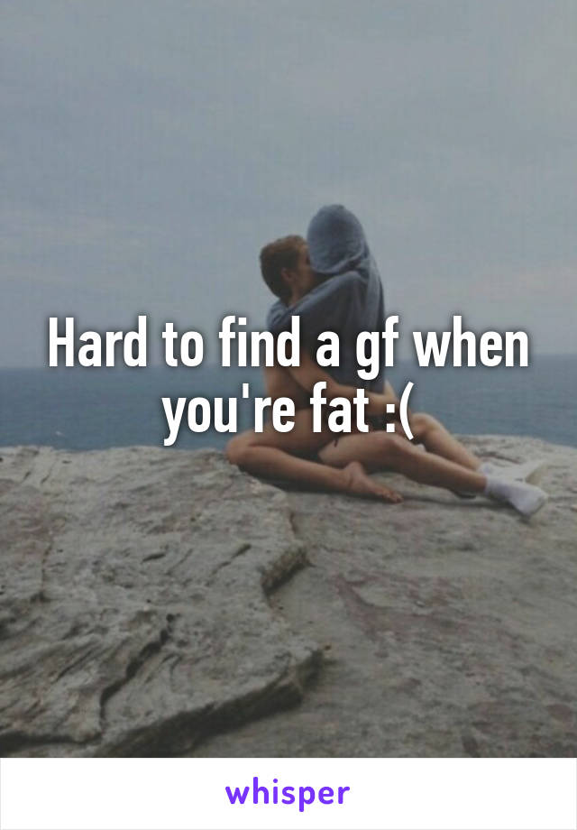 Hard to find a gf when you're fat :(
