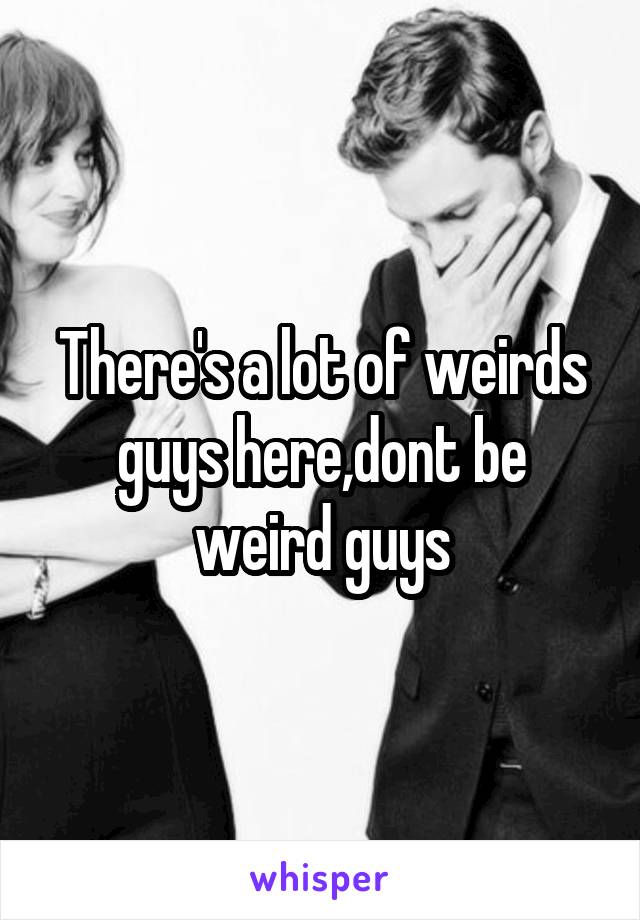 There's a lot of weirds guys here,dont be weird guys