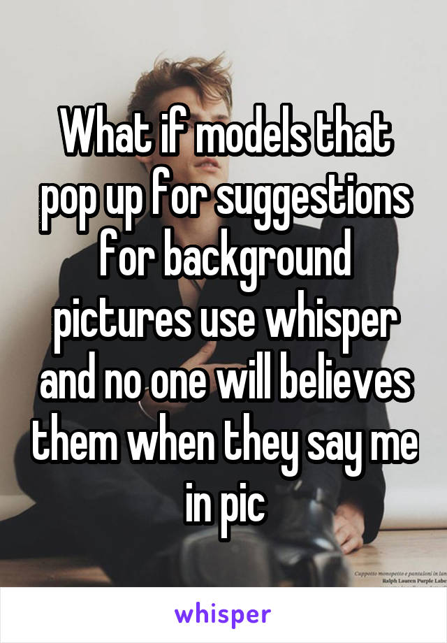 What if models that pop up for suggestions for background pictures use whisper and no one will believes them when they say me in pic