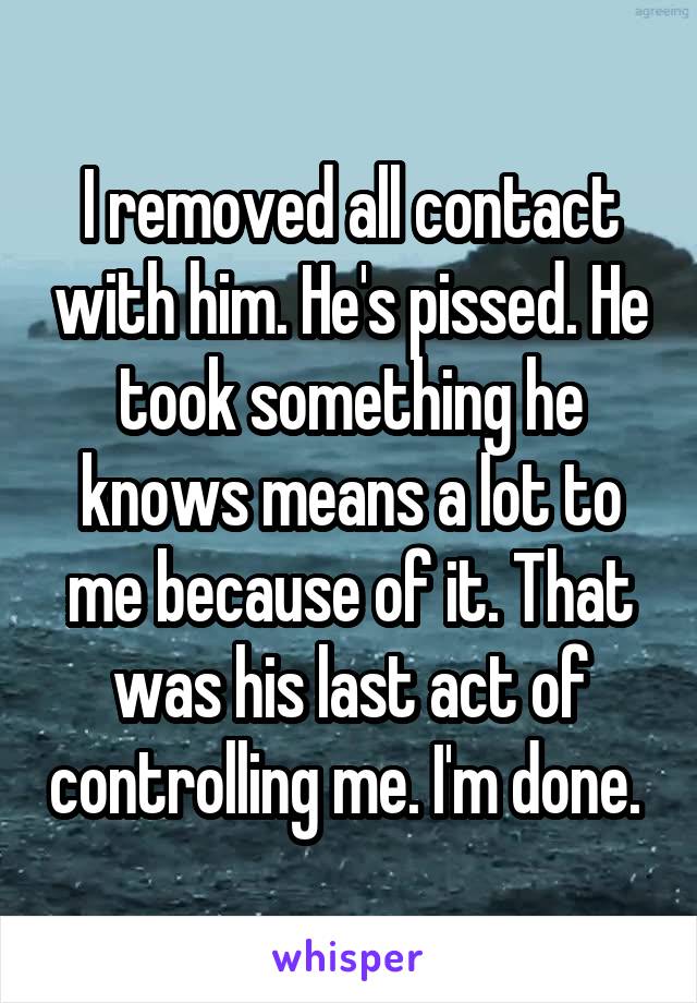 I removed all contact with him. He's pissed. He took something he knows means a lot to me because of it. That was his last act of controlling me. I'm done. 
