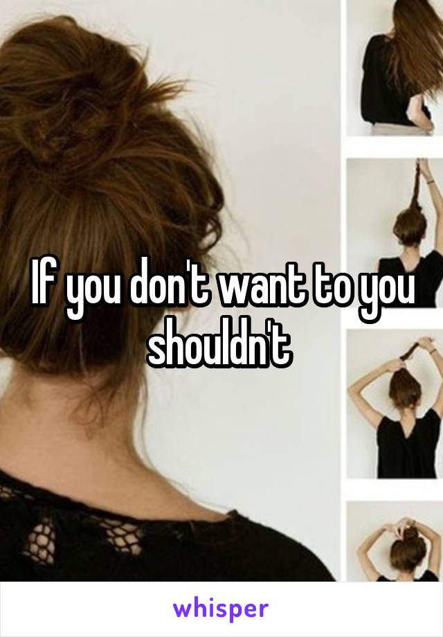 If you don't want to you shouldn't 