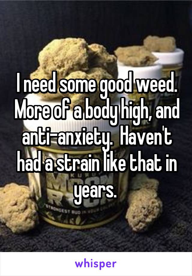 I need some good weed. More of a body high, and anti-anxiety.  Haven't had a strain like that in years. 