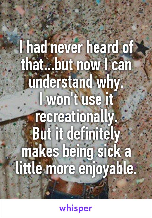 I had never heard of that...but now I can understand why.
I won't use it recreationally.
But it definitely makes being sick a little more enjoyable.