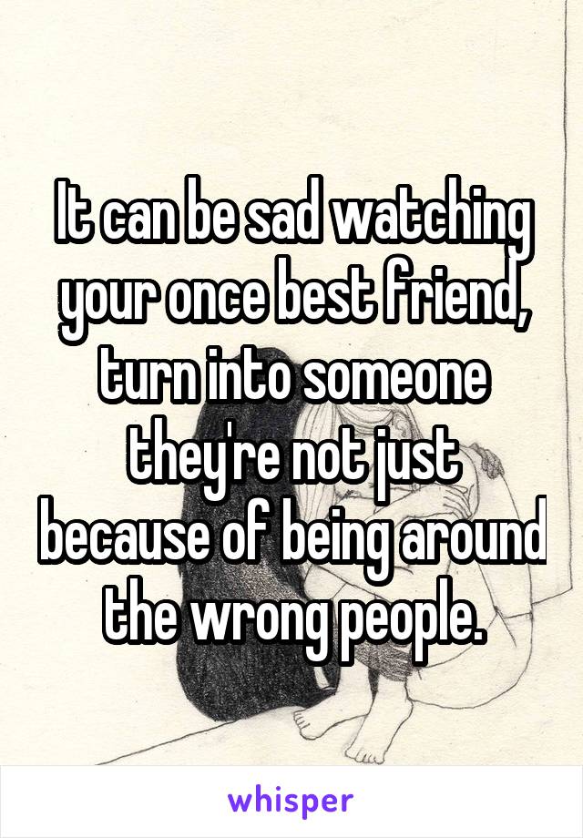 It can be sad watching your once best friend, turn into someone they're not just because of being around the wrong people.