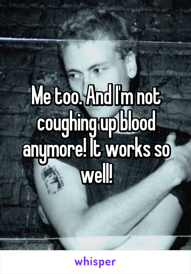 Me too. And I'm not coughing up blood anymore! It works so well!