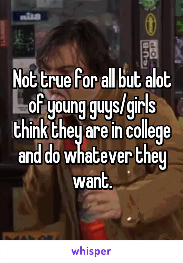 Not true for all but alot of young guys/girls think they are in college and do whatever they want.